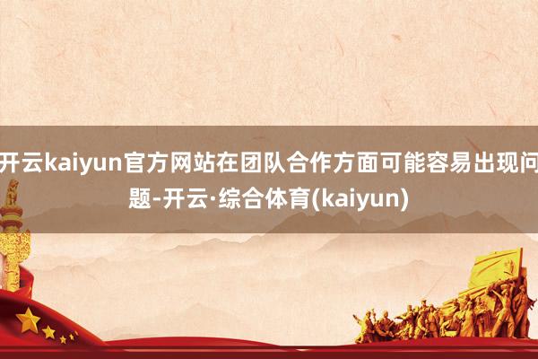 开云kaiyun官方网站在团队合作方面可能容易出现问题-开云·综合体育(kaiyun)