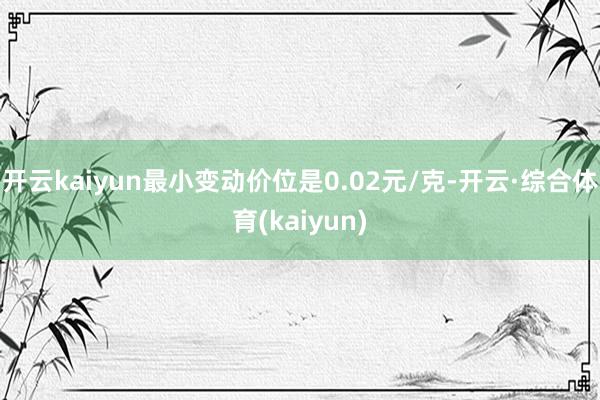 开云kaiyun最小变动价位是0.02元/克-开云·综合体育(kaiyun)
