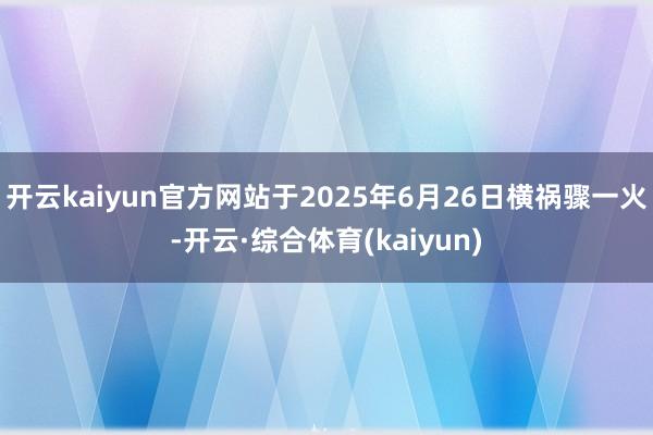 开云kaiyun官方网站于2025年6月26日横祸骤一火-开云·综合体育(kaiyun)