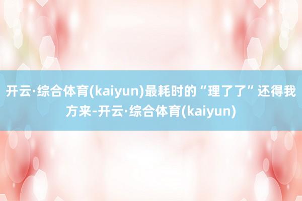 开云·综合体育(kaiyun)最耗时的“理了了”还得我方来-开云·综合体育(kaiyun)