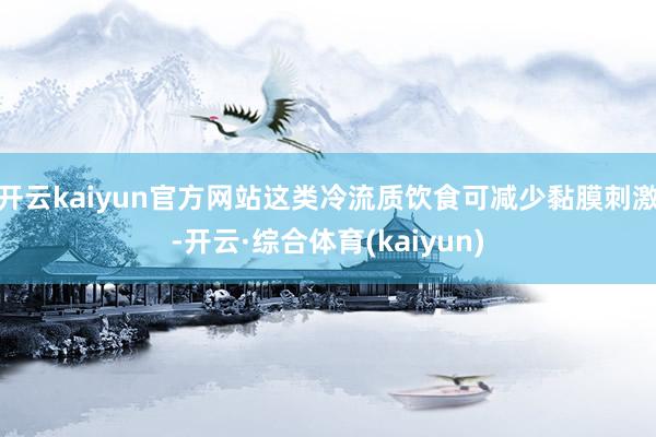 开云kaiyun官方网站这类冷流质饮食可减少黏膜刺激-开云·综合体育(kaiyun)