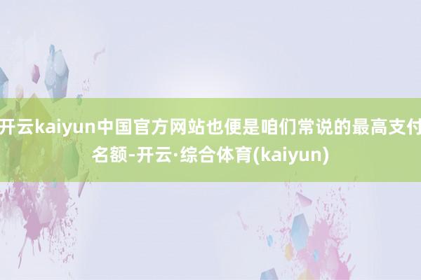 开云kaiyun中国官方网站也便是咱们常说的最高支付名额-开云·综合体育(kaiyun)