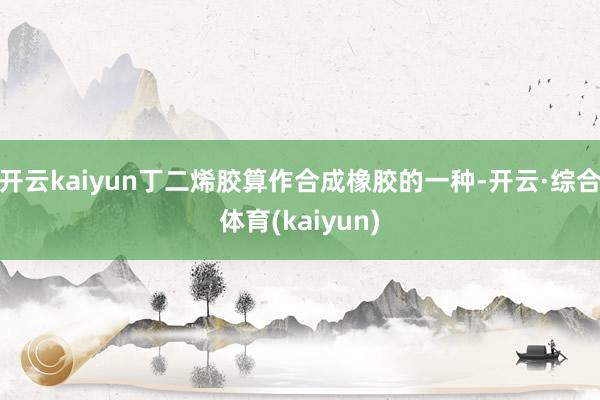 开云kaiyun丁二烯胶算作合成橡胶的一种-开云·综合体育(kaiyun)
