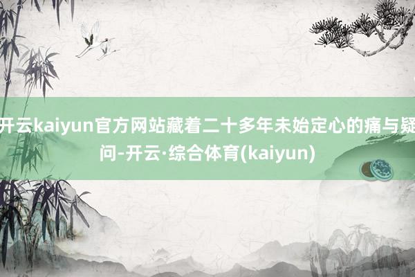 开云kaiyun官方网站藏着二十多年未始定心的痛与疑问-开云·综合体育(kaiyun)