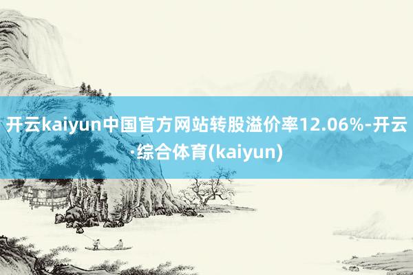 开云kaiyun中国官方网站转股溢价率12.06%-开云·综合体育(kaiyun)