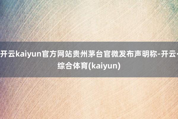 开云kaiyun官方网站贵州茅台官微发布声明称-开云·综合体育(kaiyun)