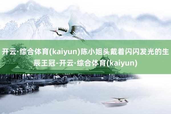 开云·综合体育(kaiyun)陈小姐头戴着闪闪发光的生辰王冠-开云·综合体育(kaiyun)