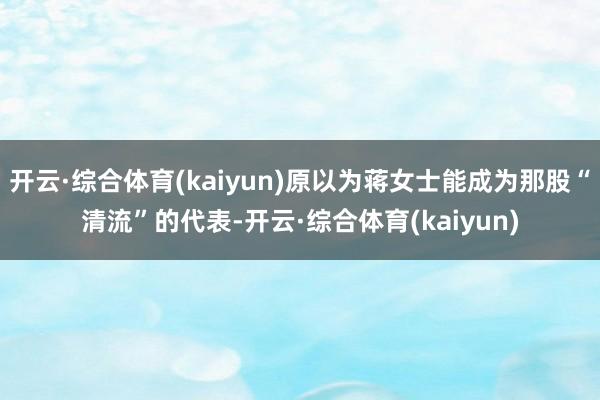 开云·综合体育(kaiyun)原以为蒋女士能成为那股“清流”的代表-开云·综合体育(kaiyun)