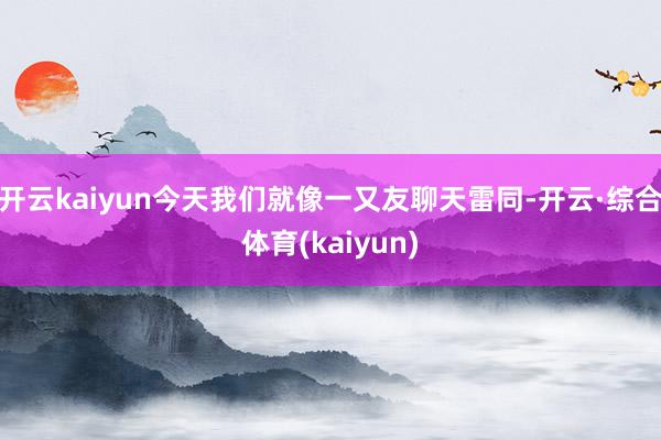 开云kaiyun今天我们就像一又友聊天雷同-开云·综合体育(kaiyun)