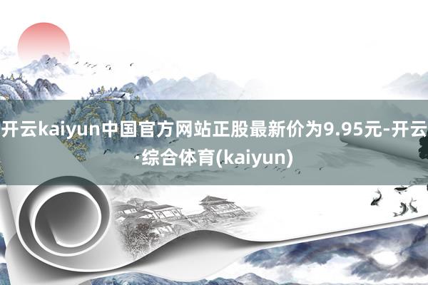 开云kaiyun中国官方网站正股最新价为9.95元-开云·综合体育(kaiyun)