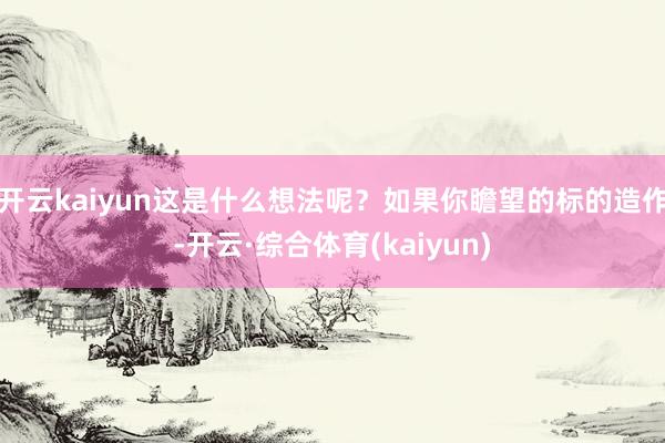 开云kaiyun这是什么想法呢？如果你瞻望的标的造作-开云·综合体育(kaiyun)