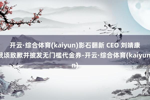 开云·综合体育(kaiyun)影石翻新 CEO 刘靖康俄顷致歉并披发无门槛代金券-开云·综合体育(kaiyun)