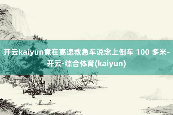 开云kaiyun竟在高速救急车说念上倒车 100 多米-开云·综合体育(kaiyun)