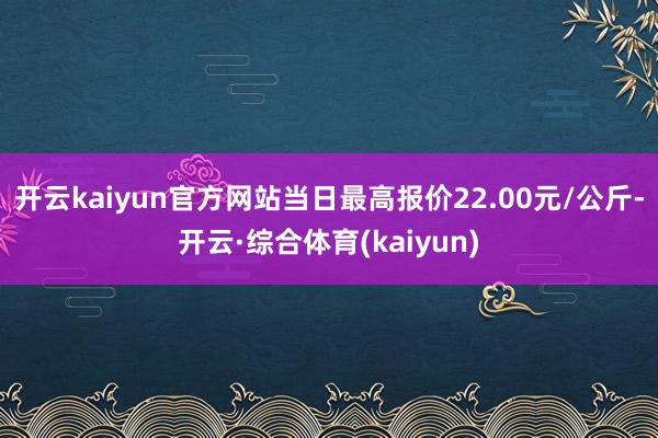 开云kaiyun官方网站当日最高报价22.00元/公斤-开云·综合体育(kaiyun)