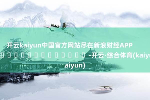 开云kaiyun中国官方网站尽在新浪财经APP -开云·综合体育(kaiyun)