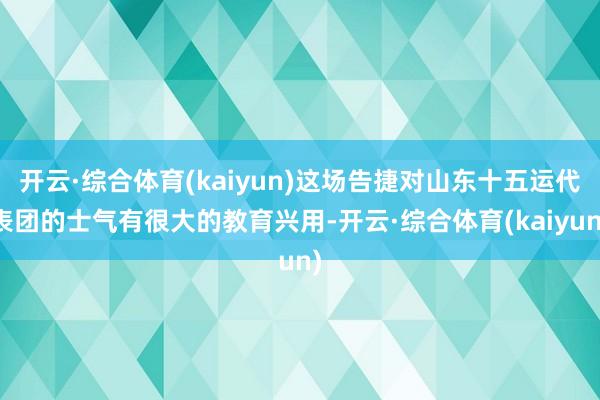 开云·综合体育(kaiyun)这场告捷对山东十五运代表团的士气有很大的教育兴用-开云·综合体育(kaiyun)