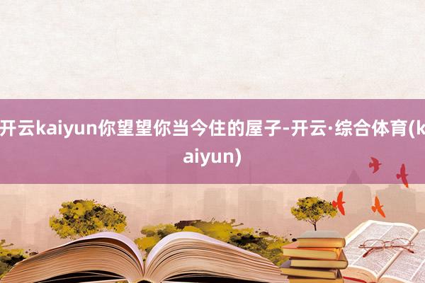 开云kaiyun你望望你当今住的屋子-开云·综合体育(kaiyun)