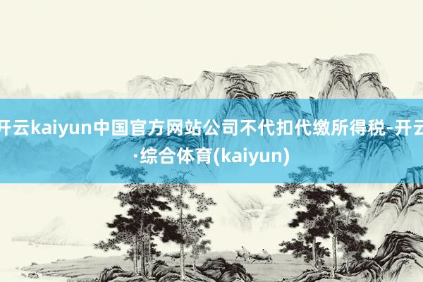 开云kaiyun中国官方网站公司不代扣代缴所得税-开云·综合体育(kaiyun)