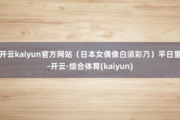 开云kaiyun官方网站（日本女偶像白须彩乃）平日里-开云·综合体育(kaiyun)
