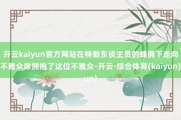 开云kaiyun官方网站在特勤东谈主员的蜂拥下走向不雅众席拥抱了这位不雅众-开云·综合体育(kaiyun)