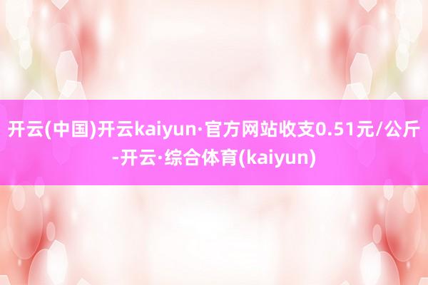 开云(中国)开云kaiyun·官方网站收支0.51元/公斤-开云·综合体育(kaiyun)