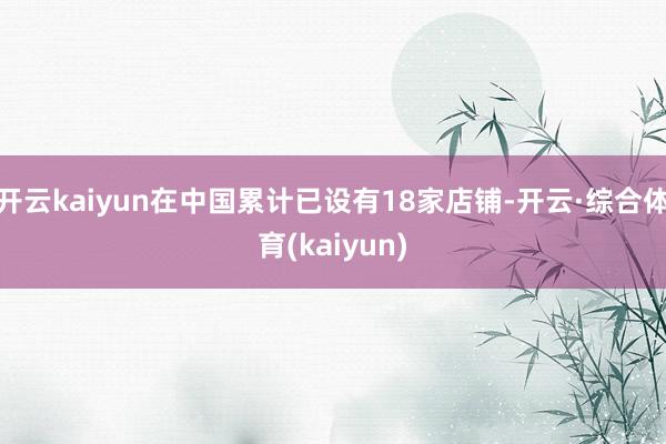 开云kaiyun在中国累计已设有18家店铺-开云·综合体育(kaiyun)