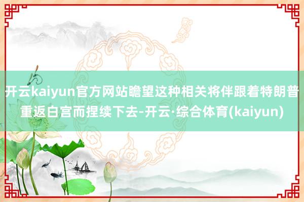 开云kaiyun官方网站瞻望这种相关将伴跟着特朗普重返白宫而捏续下去-开云·综合体育(kaiyun)