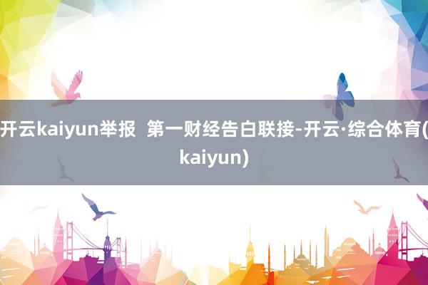 开云kaiyun举报  第一财经告白联接-开云·综合体育(kaiyun)