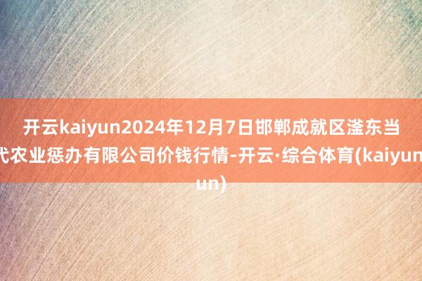 开云kaiyun2024年12月7日邯郸成就区滏东当代农业惩办有限公司价钱行情-开云·综合体育(kaiyun)
