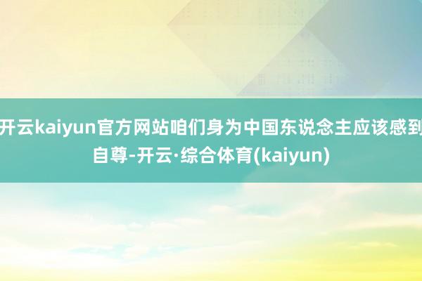 开云kaiyun官方网站咱们身为中国东说念主应该感到自尊-开云·综合体育(kaiyun)