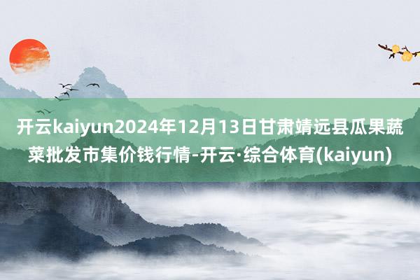 开云kaiyun2024年12月13日甘肃靖远县瓜果蔬菜批发市集价钱行情-开云·综合体育(kaiyun)