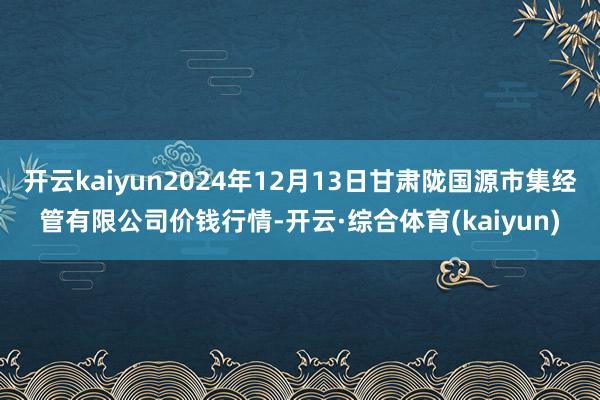 开云kaiyun2024年12月13日甘肃陇国源市集经管有限公司价钱行情-开云·综合体育(kaiyun)