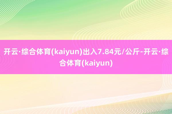 开云·综合体育(kaiyun)出入7.84元/公斤-开云·综合体育(kaiyun)