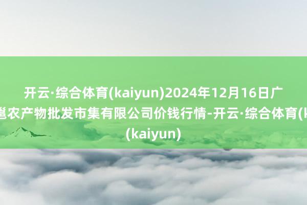 开云·综合体育(kaiyun)2024年12月16日广西新柳邕农产物批发市集有限公司价钱行情-开云·综合体育(kaiyun)