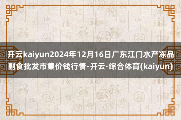 开云kaiyun2024年12月16日广东江门水产冻品副食批发市集价钱行情-开云·综合体育(kaiyun)
