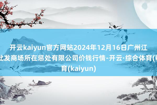 开云kaiyun官方网站2024年12月16日广州江南果菜批发商场所在惩处有限公司价钱行情-开云·综合体育(kaiyun)
