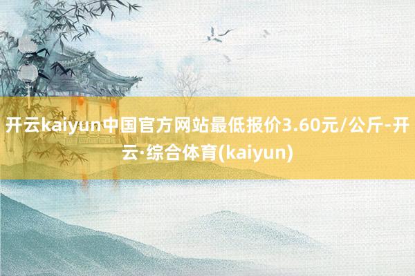 开云kaiyun中国官方网站最低报价3.60元/公斤-开云·综合体育(kaiyun)