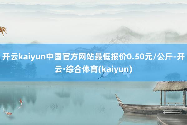开云kaiyun中国官方网站最低报价0.50元/公斤-开云·综合体育(kaiyun)