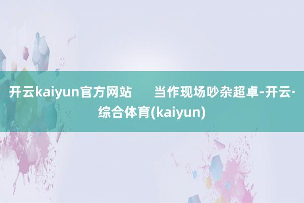 开云kaiyun官方网站 当作现场吵杂超卓-开云·综合体育(kaiyun)
